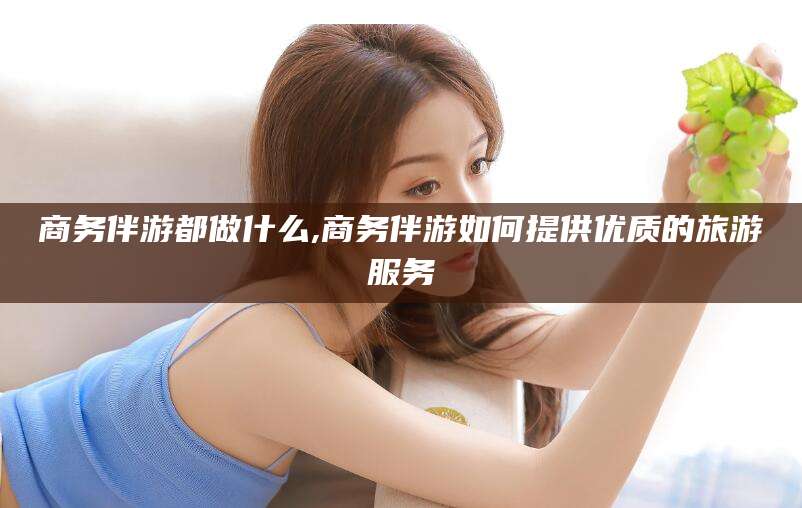 舞钢商务伴游都做什么,商务伴游如何提供优质的旅游服务