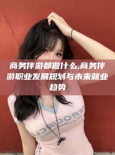舞钢商务伴游都做什么,商务伴游职业发展规划与未来就业趋势