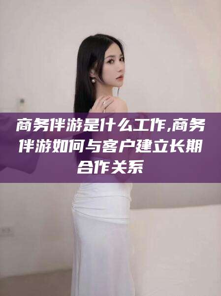 舞钢商务伴游是什么工作,商务伴游如何与客户建立长期合作关系