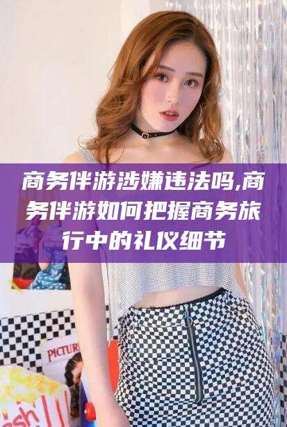 舞钢商务伴游涉嫌违法吗,商务伴游如何把握商务旅行中的礼仪细节