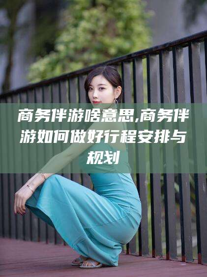 舞钢商务伴游啥意思,商务伴游如何做好行程安排与规划