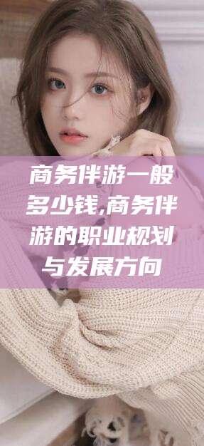 舞钢商务伴游一般多少钱,商务伴游的职业规划与发展方向