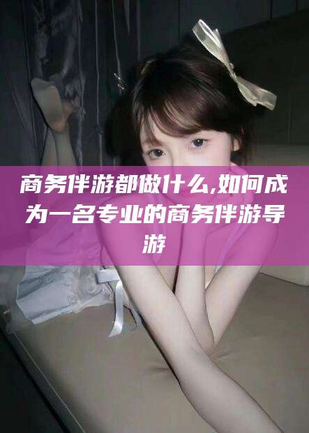 舞钢商务伴游都做什么,如何成为一名专业的商务伴游导游