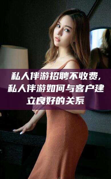 舞钢私人伴游招聘不收费,私人伴游如何与客户建立良好的关系
