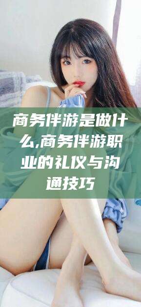 舞钢商务伴游是做什么,商务伴游职业的礼仪与沟通技巧