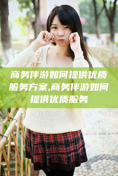 舞钢商务伴游如何提供优质服务方案,商务伴游如何提供优质服务