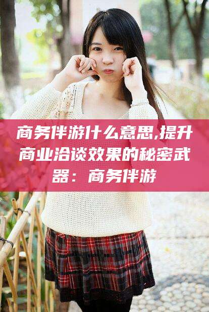 舞钢商务伴游什么意思,提升商业洽谈效果的秘密武器：商务伴游