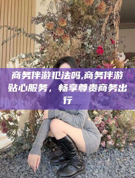 舞钢商务伴游犯法吗,商务伴游贴心服务，畅享尊贵商务出行