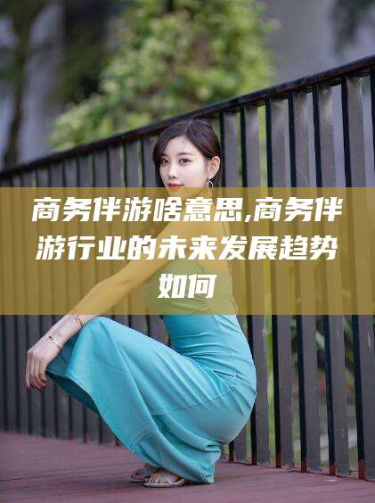 舞钢商务伴游啥意思,商务伴游行业的未来发展趋势如何