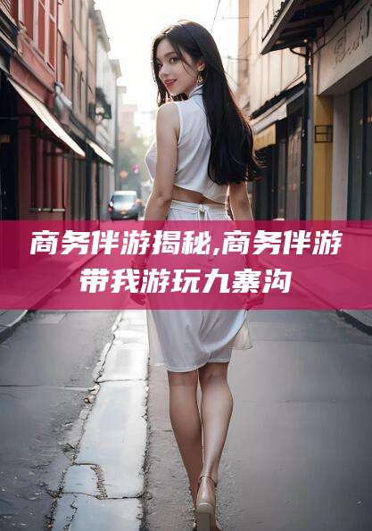 舞钢商务伴游揭秘,商务伴游带我游玩九寨沟