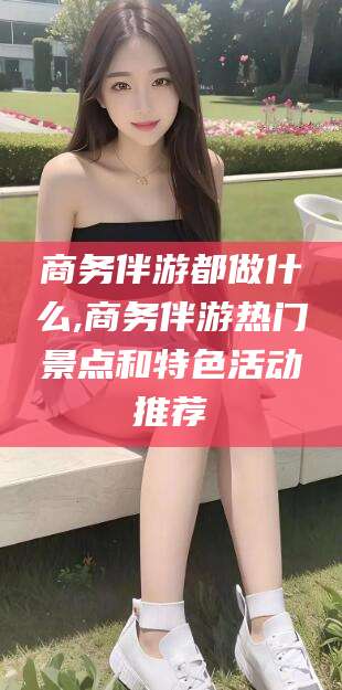 舞钢商务伴游都做什么,商务伴游热门景点和特色活动推荐