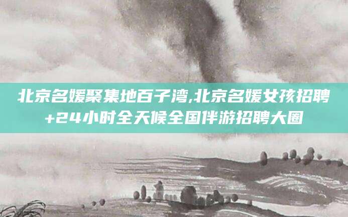 舞钢北京名媛聚集地百子湾,北京名媛女孩招聘+24小时全天候全国伴游招聘大圈