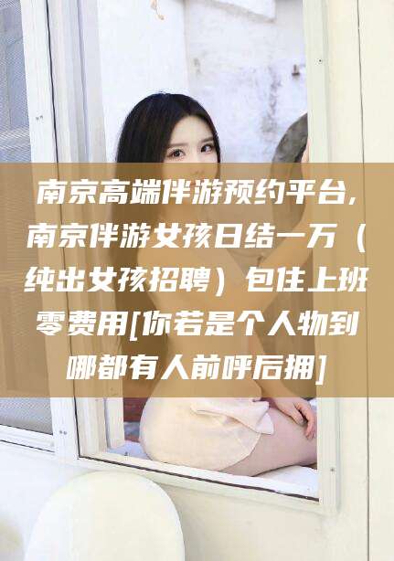 舞钢南京高端伴游预约平台,南京伴游女孩日结一万（纯出女孩招聘）包住上班零费用[你若是个人物到哪都有人前呼后拥]