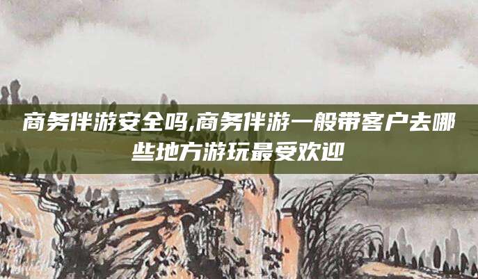 舞钢商务伴游安全吗,商务伴游一般带客户去哪些地方游玩最受欢迎