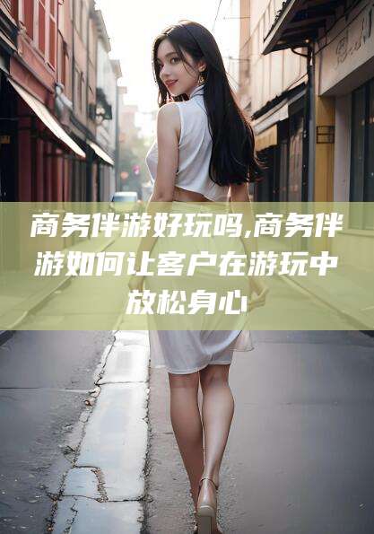 舞钢商务伴游好玩吗,商务伴游如何让客户在游玩中放松身心