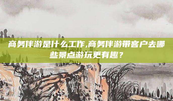 舞钢商务伴游是什么工作,商务伴游带客户去哪些景点游玩更有趣？