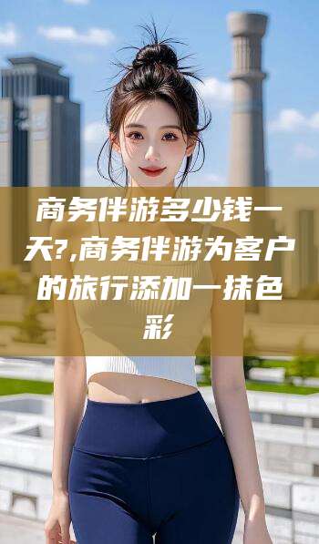 舞钢商务伴游多少钱一天?,商务伴游为客户的旅行添加一抹色彩