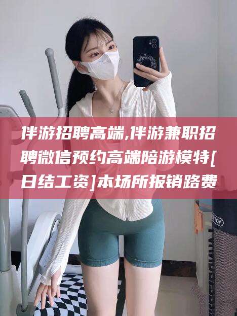 舞钢伴游招聘高端,伴游兼职招聘微信预约高端陪游模特[日结工资]本场所报销路费