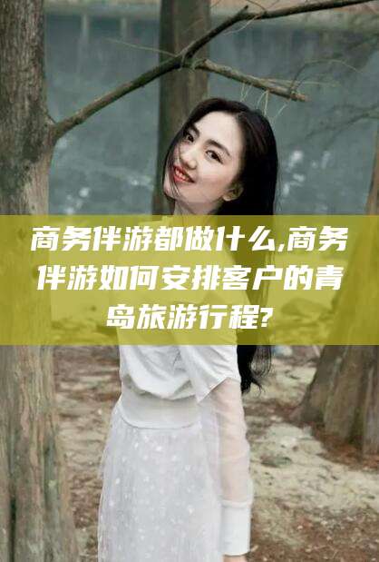 舞钢商务伴游都做什么,商务伴游如何安排客户的青岛旅游行程?