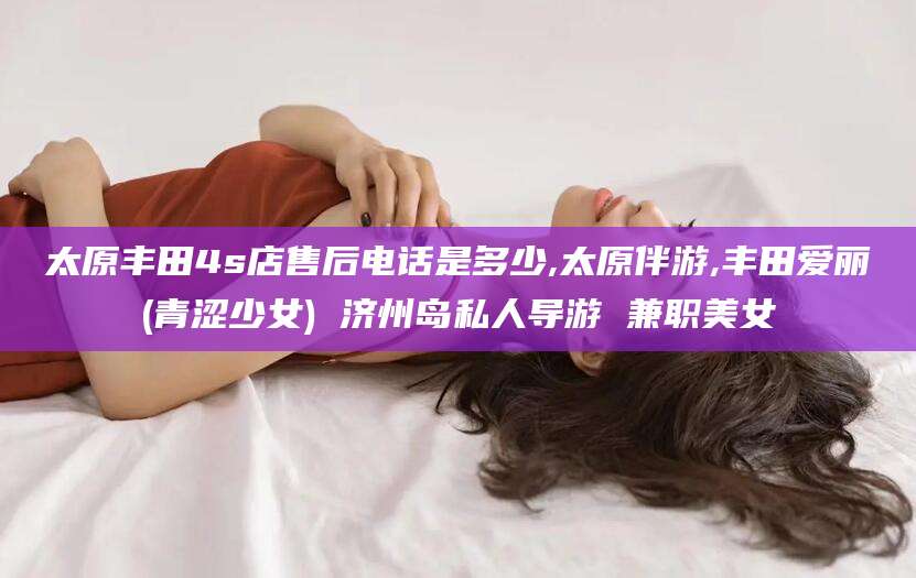 舞钢太原丰田4s店售后电话是多少,太原伴游,丰田爱丽(青涩少女) 济州岛私人导游 兼职美女