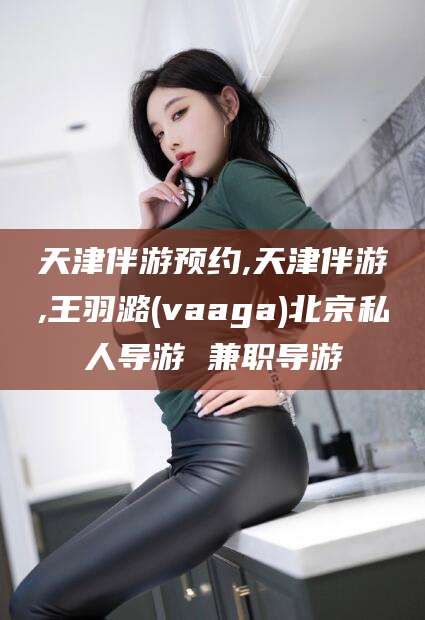 舞钢天津伴游预约,天津伴游,王羽潞(vaaga)北京私人导游 兼职导游