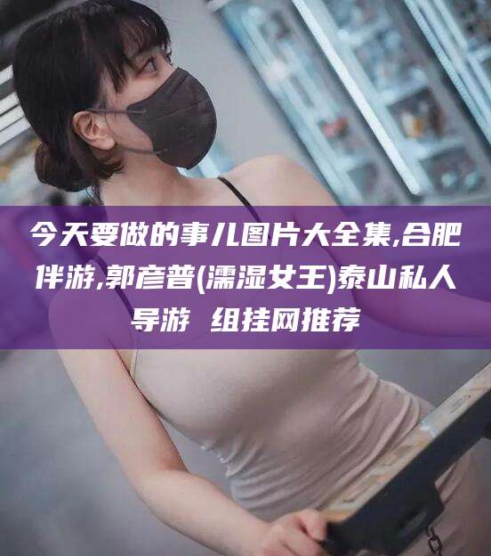 舞钢今天要做的事儿图片大全集,合肥伴游,郭彦普(濡湿女王)泰山私人导游 组挂网推荐