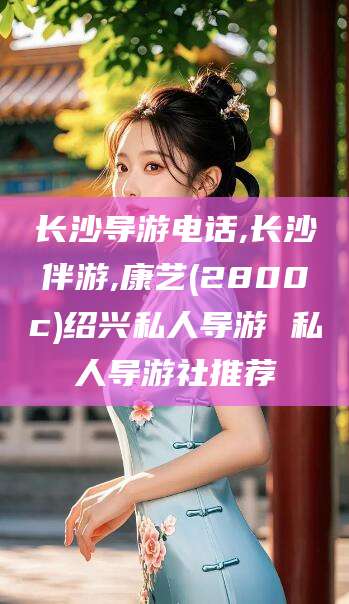 舞钢长沙导游电话,长沙伴游,康艺(2800c)绍兴私人导游 私人导游社推荐