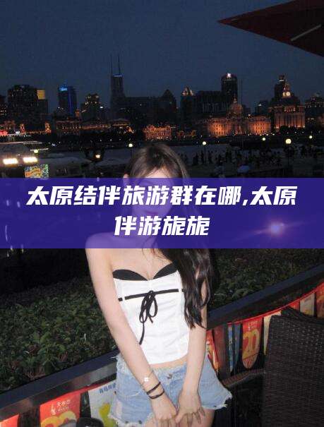 舞钢太原结伴旅游群在哪,太原伴游旎旎