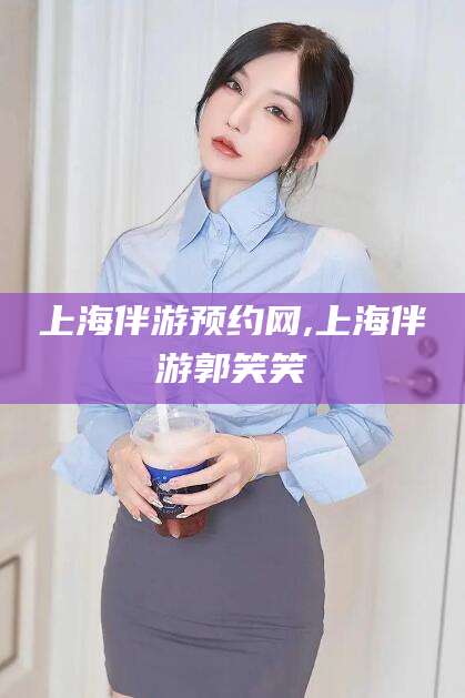 舞钢上海伴游预约网,上海伴游郭笑笑