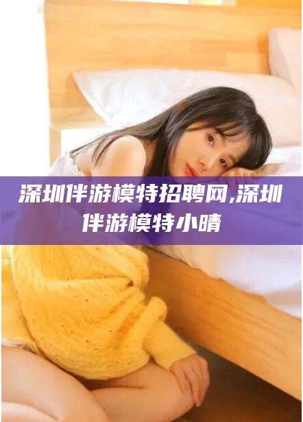 舞钢深圳伴游模特招聘网,深圳伴游模特小晴