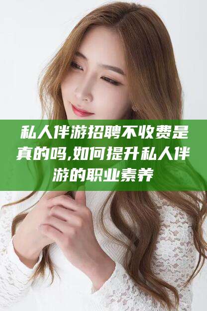 舞钢私人伴游招聘不收费是真的吗,如何提升私人伴游的职业素养