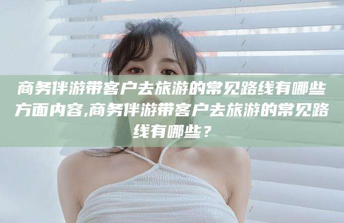 舞钢商务伴游带客户去旅游的常见路线有哪些方面内容,商务伴游带客户去旅游的常见路线有哪些？