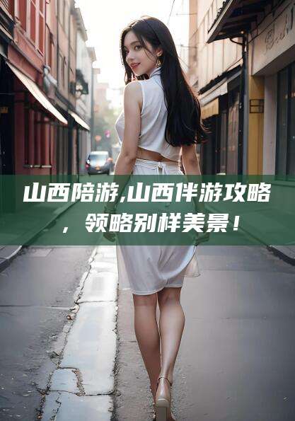 舞钢山西陪游,山西伴游攻略，领略别样美景！