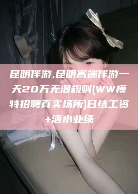 舞钢昆明伴游,昆明高端伴游一天20万无潜规则(WW模特招聘真实场所)日结工资+酒水业绩