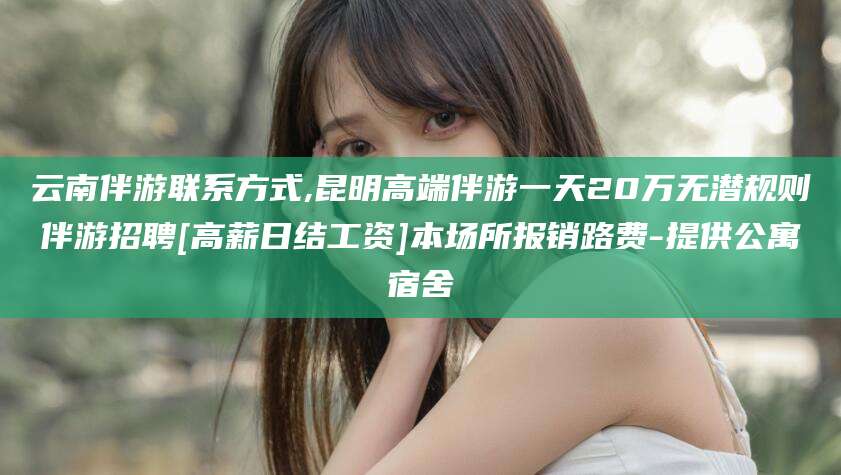 舞钢云南伴游联系方式,昆明高端伴游一天20万无潜规则伴游招聘[高薪日结工资]本场所报销路费-提供公寓宿舍