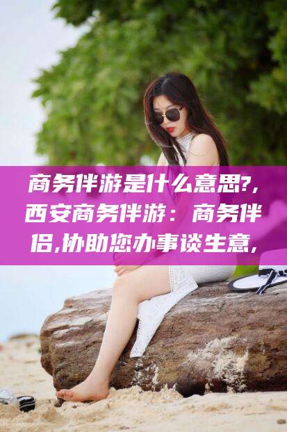舞钢商务伴游是什么意思?,西安商务伴游：商务伴侣,协助您办事谈生意,
