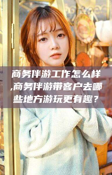 舞钢商务伴游工作怎么样,商务伴游带客户去哪些地方游玩更有趣？