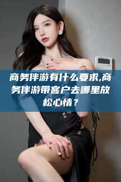 舞钢商务伴游有什么要求,商务伴游带客户去哪里放松心情？
