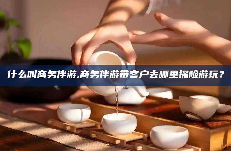 舞钢什么叫商务伴游,商务伴游带客户去哪里探险游玩？