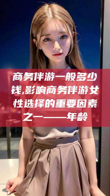 舞钢商务伴游一般多少钱,影响商务伴游女性选择的重要因素之一——年龄