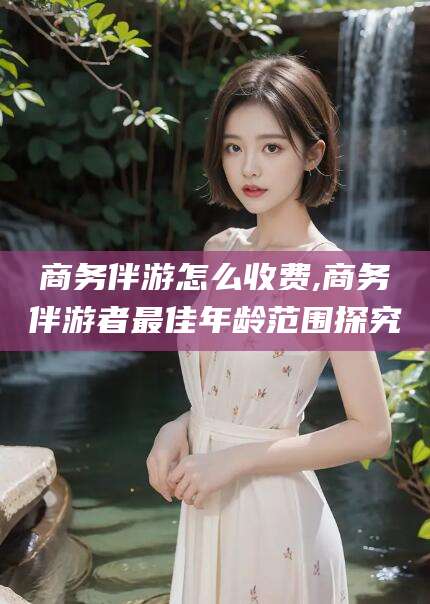 舞钢商务伴游怎么收费,商务伴游者最佳年龄范围探究