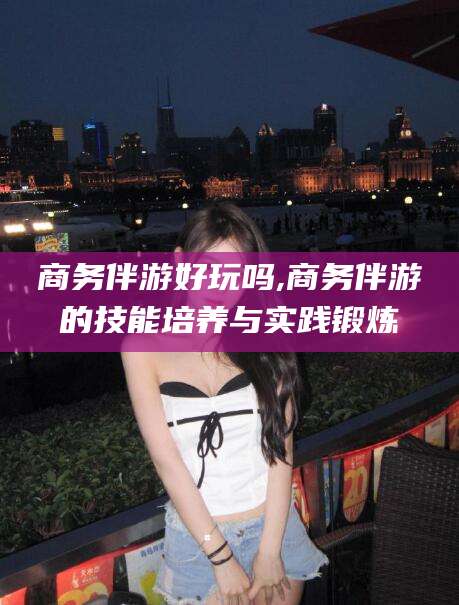 舞钢商务伴游好玩吗,商务伴游的技能培养与实践锻炼