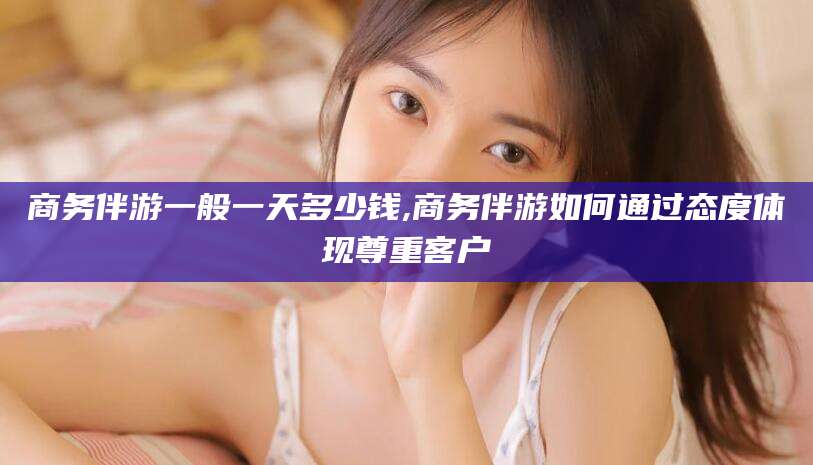 舞钢商务伴游一般一天多少钱,商务伴游如何通过态度体现尊重客户