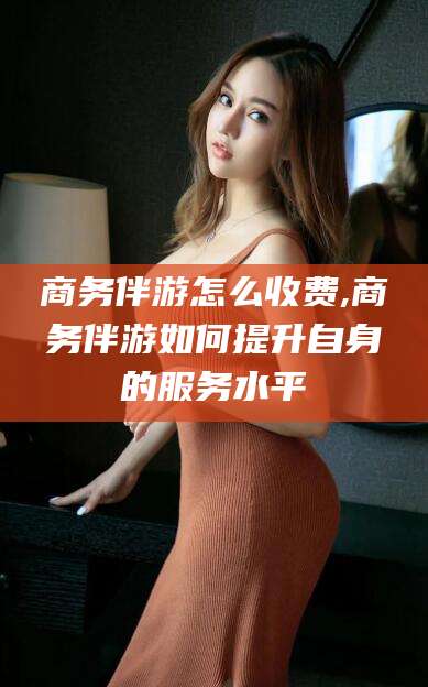 舞钢商务伴游怎么收费,商务伴游如何提升自身的服务水平