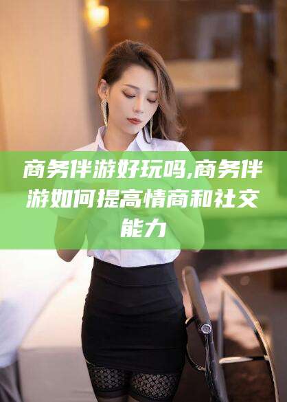 舞钢商务伴游好玩吗,商务伴游如何提高情商和社交能力